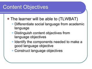 Content Objectives The learner will be able to (TLWBAT) Differentiate social language from academic language Distinguish content objectives from language objectives  Identify the components needed to make a good language objective Construct language objectives 