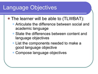 Language Objectives The learner will be able to (TLWBAT):  Articulate the difference between social and academic language  State the differences between content and language objectives List the components needed to make a good language objective Compose language objectives 