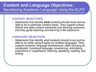 Content and Language Objectives :  Developing Academic Language Using the ELPS CONTENT OBJECTIVES Statements that identify  what  students should know and be able to do in particular content areas. They support school, district and state content standards and learning outcomes, and they guide teaching and learning in the classroom. LANGUAGE OBJECTIVES Statements that identify what students should know and be able to do while using English (or another language). They support students’ language development, often focusing on vocabulary, functional language, questioning, articulating predictions or hypotheses, listening, speaking, reading, and writing. 