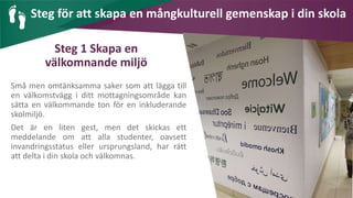 AIM | ACCESSIBILITY & INCLUSION FOR MIRGRANTS
Steg 1 Skapa en
välkomnande miljö
Små men omtänksamma saker som att lägga till
en välkomstvägg i ditt mottagningsområde kan
sätta en välkommande ton för en inkluderande
skolmiljö.
Det är en liten gest, men det skickas ett
meddelande om att alla studenter, oavsett
invandringsstatus eller ursprungsland, har rätt
att delta i din skola och välkomnas.
Steg för att skapa en mångkulturell gemenskap i din skola
 