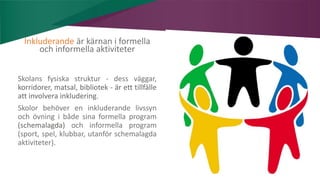 AIM | ACCESSIBILITY & INCLUSION FOR MIRGRANTS
Inkluderande är kärnan i formella
och informella aktiviteter
Skolans fysiska struktur - dess väggar,
korridorer, matsal, bibliotek - är ett tillfälle
att involvera inkludering.
Skolor behöver en inkluderande livssyn
och övning i både sina formella program
(schemalagda) och informella program
(sport, spel, klubbar, utanför schemalagda
aktiviteter).
 
