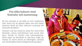 AIM | ACCESSIBILITY & INCLUSION FOR MIRGRANTS
Fira olika kulturer med
festivaler och evenemang
Ett bra exempel är att hålla en mini matfestival
eller event om de globala köket som kan hjälpa
eleverna förstå de olika rätternas ursprung och
kulturella betydelse.
Förutom mat kan eleverna också fira med andra
festivaler, såsom kulturfestival med musik eller
dans. Kanske en monter med nationalsporter.
Dessa typer av aktiviteter är inte bara roliga, de
främjar en större känsla av tillhörighet, vänskap
och samhörighet bland mångkulturella grupper.
 