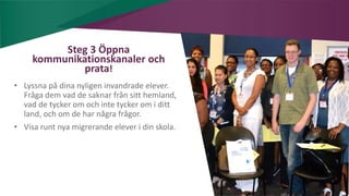 AIM | ACCESSIBILITY & INCLUSION FOR MIRGRANTS
Steg 3 Öppna
kommunikationskanaler och
prata!
• Lyssna på dina nyligen invandrade elever.
Fråga dem vad de saknar från sitt hemland,
vad de tycker om och inte tycker om i ditt
land, och om de har några frågor.
• Visa runt nya migrerande elever i din skola.
 