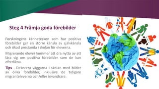 AIM | ACCESSIBILITY & INCLUSION FOR MIRGRANTS
Steg 4 Främja goda förebilder
Forskningens kännetecken som har positiva
förebilder ger en större känsla av självkänsla
och ökad prestanda i skolan för eleverna.
Migrerande elever kommer att dra nytta av att
lära sig om positiva förebilder som de kan
efterlikna.
Tips - Dekorera väggarna i skolan med bilder
av olika förebilder, inklusive de tidigare
migranteleverna och/eller invandrare.
 