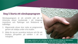 AIM | ACCESSIBILITY & INCLUSION FOR MIRGRANTS
Steg 5 Starta ett vänskapsprogram
Vänskapsprogram är ett utmärkt sätt att få
inhemska elever involverade i att integrera
invandrare och flyktingar och fördelarna är
tvåfaldiga.
1. Migrerande elever drar nytta av programmet
genom att stödjas under sina studier.
2. Båda lär sig om varandras kulturer och får ett
bredare perspektiv på världen i all sin
mångfald.
Att bygga relationer och vänskap är viktigt eftersom många av dina elever
senare blir ledare och som hjälper till att forma samhällets öde.
 