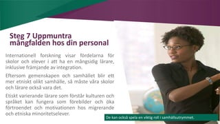 AIM | ACCESSIBILITY & INCLUSION FOR MIRGRANTS
Steg 7 Uppmuntra
mångfalden hos din personal
Internationell forskning visar fördelarna för
skolor och elever i att ha en mångsidig lärare,
inklusive främjande av integration.
Eftersom gemenskapen och samhället blir ett
mer etniskt olikt samhälle, så måste våra skolor
och lärare också vara det.
Etiskt varierande lärare som förstår kulturen och
språket kan fungera som förebilder och öka
förtroendet och motivationen hos migrerande
och etniska minoritetselever.
De kan också spela en viktig roll i samhällsutrymmet.
 