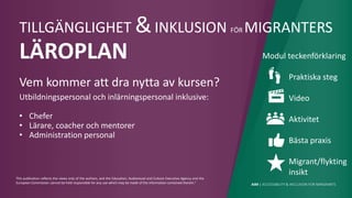 AIM | ACCESSIBILITY & INCLUSION FOR MIRGRANTS
This publication reflects the views only of the authors, and the Education, Audiovisual and Culture Executive Agency and the
European Commission cannot be held responsible for any use which may be made of the information contained therein."
TILLGÄNGLIGHET &INKLUSION FÖR MIGRANTERS
LÄROPLAN
Vem kommer att dra nytta av kursen?
Utbildningspersonal och inlärningspersonal inklusive:
• Chefer
• Lärare, coacher och mentorer
• Administration personal
Modul teckenförklaring
Praktiska steg
Video
Aktivitet
Bästa praxis
Migrant/flykting
insikt
 