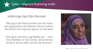 AIM | ACCESSIBILITY & INCLUSION FOR MIRGRANTS
Inlärnings tips från Norieah
“När jag är det första ansikte som de möter
kan jag genast se lite lättnad i deras ansikten.
De känner inte mig men jag ser ut som dem.
Och jag är som dem, jag föddes här ... men
mina föräldrar är från Jemen. Så de känner
att de är på ett ställe som de hör hemma.”
Syfte – Migrant/flyktning insikt
 