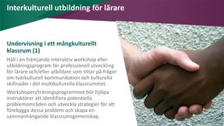 AIM | ACCESSIBILITY & INCLUSION FOR MIRGRANTS
Interkulturell utbildning för lärare
Undervisning i ett mångkulturellt
klassrum (1)
Håll i en främjande interaktiv workshop eller
utbildningsprogram för professionell utveckling
för lärare och/eller utbildare som tittar på frågor
om tvärkulturell kommunikation och kulturella
skillnader i det multikulturella klassrummet.
Workshopen/träningsprogrammet bör hjälpa
instruktörer att identifiera potentiella
problemområden och utveckla strategier för att
förebygga dessa problem och skapa en
sammanhängande klassrumsgemenskap.
 