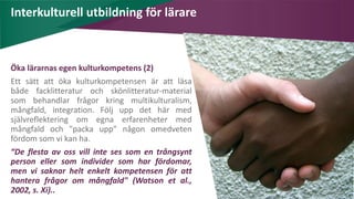AIM | ACCESSIBILITY & INCLUSION FOR MIRGRANTS
Interkulturell utbildning för lärare
Öka lärarnas egen kulturkompetens (2)
Ett sätt att öka kulturkompetensen är att läsa
både facklitteratur och skönlitteratur-material
som behandlar frågor kring multikulturalism,
mångfald, integration. Följ upp det här med
självreflektering om egna erfarenheter med
mångfald och "packa upp" någon omedveten
fördom som vi kan ha.
“De flesta av oss vill inte ses som en trångsynt
person eller som individer som har fördomar,
men vi saknar helt enkelt kompetensen för att
hantera frågor om mångfald" (Watson et al.,
2002, s. Xi)..
 