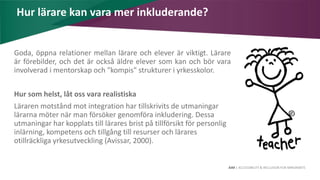 AIM | ACCESSIBILITY & INCLUSION FOR MIRGRANTS
Hur lärare kan vara mer inkluderande?
Goda, öppna relationer mellan lärare och elever är viktigt. Lärare
är förebilder, och det är också äldre elever som kan och bör vara
involverad i mentorskap och "kompis" strukturer i yrkesskolor.
Hur som helst, låt oss vara realistiska
Läraren motstånd mot integration har tillskrivits de utmaningar
lärarna möter när man försöker genomföra inkludering. Dessa
utmaningar har kopplats till lärares brist på tillförsikt för personlig
inlärning, kompetens och tillgång till resurser och lärares
otillräckliga yrkesutveckling (Avissar, 2000).
 