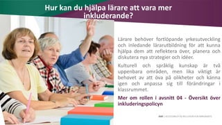 AIM | ACCESSIBILITY & INCLUSION FOR MIRGRANTS
Hur kan du hjälpa lärare att vara mer
inkluderande?
Lärare behöver fortlöpande yrkesutveckling
och inledande lärarutbildning för att kunna
hjälpa dem att reflektera över, planera och
diskutera nya strategier och idéer.
Kulturell och språklig kunskap är två
uppenbara områden, men lika viktigt är
behovet av att öva på olikheter och känna
igen och anpassa sig till förändringar i
klassrummet.
Mer om rollen i avsnitt 04 - Översikt över
inkluderingspolicyn
 