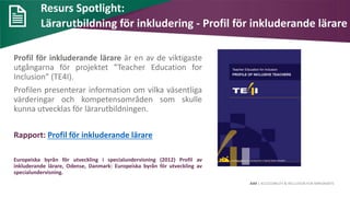 AIM | ACCESSIBILITY & INCLUSION FOR MIRGRANTS
Resurs Spotlight:
Lärarutbildning för inkludering - Profil för inkluderande lärare
Profil för inkluderande lärare är en av de viktigaste
utgångarna för projektet ”Teacher Education for
Inclusion” (TE4I).
Profilen presenterar information om vilka väsentliga
värderingar och kompetensområden som skulle
kunna utvecklas för lärarutbildningen.
Rapport: Profil för inkluderande lärare
Europeiska byrån för utveckling i specialundervisning (2012) Profil av
inkluderande lärare, Odense, Danmark: Europeiska byrån för utveckling av
specialundervisning.
 