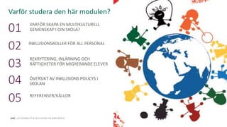 This programme has been funded with support from the
European Commission. The author is solely responsible for this
publication (communication) and the Commission accepts no
responsibility for any use that may be made of the information
contained therein.
AIM | ACCESSIBILITY & INCLUSION FOR MIRGRANTS
VARFÖR SKAPA EN MULTIKULTURELL
GEMENSKAP I DIN SKOLA?01
INKLUSIONSROLLER FÖR ALL PERSONAL
02
REKRYTERING, INLÄRNING OCH
RÄTTIGHETER FÖR MIGRERANDE ELEVER03
ÖVERSIKT AV INKLUSIONS POLICYS I
SKOLAN04
REFERENSER/KÄLLOR
05
Varför studera den här modulen?
This Photo by Unknown Author is licensed under CC BY-SA-NC
 