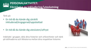 AIM | ACCESSIBILITY & INCLUSION FOR MIRGRANTS
PERSONALAKTIVITET:
Förståelse av inkludering/uteslutning
Tänk på:
• En tid då du kände dig särskilt
inkluderad/engagerad/uppskattad
• En tid då du kände dig utesluten/utfryst
Indelade i grupper, dela dina historier och erfarenheter och tänk
på skillnaderna och likheterna mellan dina respektive historier.
 
