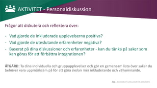 AIM | ACCESSIBILITY & INCLUSION FOR MIRGRANTS
AKTIVITET - Personaldiskussion
- Vad gjorde de inkluderade upplevelserna positiva?
- Vad gjorde de uteslutande erfarenheter negativa?
- Baserat på dina diskussioner och erfarenheter - kan du tänka på saker som
kan göras för att förbättra integrationen?
ÅTGÄRD: Ta dina individuella och gruppupplevelser och gör en gemensam lista över saker du
behöver vara uppmärksam på för att göra skolan mer inkluderande och välkomnande.
Frågor att diskutera och reflektera över:
 