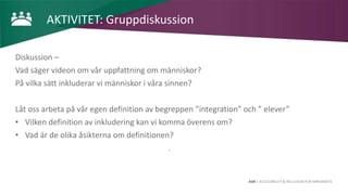 AIM | ACCESSIBILITY & INCLUSION FOR MIRGRANTS
AKTIVITET: Gruppdiskussion
Diskussion –
Vad säger videon om vår uppfattning om människor?
På vilka sätt inkluderar vi människor i våra sinnen?
Låt oss arbeta på vår egen definition av begreppen ”integration” och ” elever”
• Vilken definition av inkludering kan vi komma överens om?
• Vad är de olika åsikterna om definitionen?
.
 