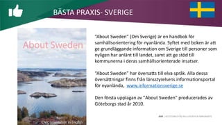 AIM | ACCESSIBILITY & INCLUSION FOR MIRGRANTS
BÄSTA PRAXIS- SVERIGE
“About Sweden” (Om Sverige) är en handbok för
samhällsorientering för nyanlända. Syftet med boken är att
ge grundläggande information om Sverige till personer som
nyligen har anlänt till landet, samt att ge stöd till
kommunerna i deras samhällsorienterade insatser.
“About Sweden” har översatts till elva språk. Alla dessa
översättningar finns från länsstyrelsens informationsportal
för nyanlända, www.informationsverige.se
Den första upplagan av "About Sweden" producerades av
Göteborgs stad år 2010.
 