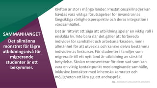 AIM | ACCESSIBILITY & INCLUSION FOR MIRGRANTS
Klyftan är stor i många länder. Prestationsskillnader kan
hävdas vara viktiga förutsägelser för invandrarnas
långsiktiga rörlighetsperspektiv och deras integration i
värdsamhället.
Det är rättvist att säga att utbildning spelar en viktig roll i
enskilda liv. Inte bara när det gäller att förbereda
individer för samhället och arbetsmarknaden, men i
allmänhet för att utveckla och kanske delvis bestämma
individernas livskurser. För studenter i familjer som
migrerade till ett nytt land är utbildning av särskild
betydelse. Skolan representerar för dem vad som kan
vara en viktig kontaktpunkt med omgivande samhälle,
inklusive kontakter med inhemska kamrater och
möjligheten att lära sig ett andraspråk.
SAMMANHANGET
Det allmänna
mönstret för lägre
utbildningsnivå för
migrerande
studenter är ett
bekymmer.
 