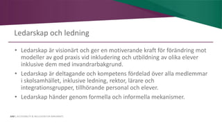 AIM | ACCESSIBILITY & INCLUSION FOR MIRGRANTS
Ledarskap och ledning
• Ledarskap är visionärt och ger en motiverande kraft för förändring mot
modeller av god praxis vid inkludering och utbildning av olika elever
inklusive dem med invandrarbakgrund.
• Ledarskap är deltagande och kompetens fördelad över alla medlemmar
i skolsamhället, inklusive ledning, rektor, lärare och
integrationsgrupper, tillhörande personal och elever.
• Ledarskap händer genom formella och informella mekanismer.
 