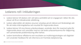 AIM | ACCESSIBILITY & INCLUSION FOR MIRGRANTS
Ledarens roll i inkluderingen
1. Ledare känner till skolans roll i att tjäna samhället och är engagerad i rätten för alla
elever att få en inkluderande utbildning.
2. Ledare säkerställer att skolans resurser utnyttjas på ett rättvist och fördelaktigt sätt
för att möta inlärningsbehov och resultat för migrerande elever.
3. Ledare känner till sina lärares yrkeskunskaper, använder dem för maximal nytta för
migrerande elever och samråder med en rad andra yrkesverksamma för rådgivning
och samverkande problemlösning efter behov.
4. Ledare kontrollerar effekterna och resultaten av insättningsstrategier och åtgärder
och använder feedback för att informera om framtida skolplanering.
 