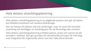 AIM | ACCESSIBILITY & INCLUSION FOR MIRGRANTS
Hela skolans utvecklingsplanering
Hela skolans utvecklingsplanering är en pågående process som gör att skolan
kan förbättra kvaliteten och hantera förändringar.
Den tar hänsyn till skolans mål och värderingar, visar en vision för framtida
utveckling och kartlägger en handlingsplan för att förverkliga den visionen.
Hela skolans utvecklingsplanering omfattar policys, praxis och rutiner på alla
områden i skollivet. Den ger grunden till inkluderande principer för framsteg
mot integration för migrerande elever som kan mäta deras lärande.
 