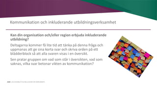 AIM | ACCESSIBILITY & INCLUSION FOR MIRGRANTS
Kommunikation och inkluderande utbildningsverksamhet
Kan din organisation och/eller region erbjuda inkluderande
utbildning?
Deltagarna kommer få lite tid att tänka på denna fråga och
uppmanas att ge sina korta svar och skriva orden på ett
blädderblock så att alla svaren visas i en översikt.
Sen pratar gruppen om vad som står i översikten, vad som
saknas, vilka svar betonar vikten av kommunikation?
 