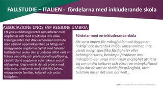 AIM | ACCESSIBILITY & INCLUSION FOR MIRGRANTS
FALLSTUDIE – ITALIEN - fördelarna med inkluderande skola
Fördelar med en inkluderande skola
Att vara öppen för mångfalden och bygga en
"riktig" och autentisk miljö i klassrummet, inte
utvalt enligt specifika färdigheter eller
behörighetskrav, bekämpa fördomar mot
mångfald, ger unga människor möjlighet att lära
sig om andra kulturer och växa i en mångkulturell
miljö där de inte är rädda för mångfald, utan
tvärtom anser det som normalt ..
ASSOCIAZIONE CNOS FAP REGIONE UMBRIA
Ett yrkesutbildningscenter som arbetar med
ungdomar och med arbetslösa i tre olika
träningscenter. Det drivs av Salesian Institute
med särskild uppmärksamhet på fattiga och
missgynnade ungdomar. Syftet med Salesian
Institute har sedan den grundades alltid varit att
främja personlig och professionell uppföljning,
särskilt bland ungdomar som riskerar social
utslagning: idag innebär det att arbeta med
migranter, ungdomar med särskilda behov,
missgynnade familjer, kulturell och social
fattigdom.
 