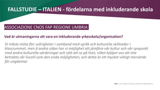 AIM | ACCESSIBILITY & INCLUSION FOR MIRGRANTS
FALLSTUDIE – ITALIEN - fördelarna med inkluderande skola
ASSOCIAZIONE CNOS FAP REGIONE UMBRIA
Vad är utmaningarna att vara en inkluderande yrkesskola/organisation?
Vi måste möta fler svårigheter i samband med språk och kulturella skillnader i
klassrummet, men å andra sidan har vi möjlighet att jämföra vår kultur och vår synpunkt
med andra kulturella värderingar och sätt att se på livet, vilket hjälper oss att inte
betrakta vår livsstil som den enda möjligheten, och detta är ett mycket viktigt mervärde
för ungdomar.
 