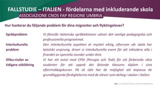 AIM | ACCESSIBILITY & INCLUSION FOR MIRGRANTS
FALLSTUDIE – ITALIEN - fördelarna med inkluderande skola
ASSOCIAZIONE CNOS FAP REGIONE UMBRIA
Hur hanterar du följande problem för dina migranter och flyktingelever?
Språkproblem Vi föreslår italienska språklektioner utöver det vanliga pedagogiska och
professionella programmet.
Interkulturella
problem
Den interkulturella aspekten är mycket viktig, eftersom vår skola har
katolskt ursprung, driver vi interkulturella event för att inkludera alla i
firandet av speciella stunder under året.
Olika nivåer av
tidigare utbildning
Vi har ett avtal med CPIA (Perugia och Todi) för att förbereda våra
studenter för att uppnå det åttonde klassens diplom i sina
eftermiddagskurser. På så sätt har de möjlighet att anpassa de
grundläggande färdigheterna med de elever som deltog i skolan i Italien.
 