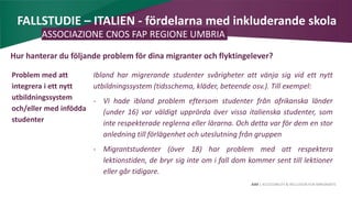 AIM | ACCESSIBILITY & INCLUSION FOR MIRGRANTS
FALLSTUDIE – ITALIEN - fördelarna med inkluderande skola
ASSOCIAZIONE CNOS FAP REGIONE UMBRIA
Hur hanterar du följande problem för dina migranter och flyktingelever?
Problem med att
integrera i ett nytt
utbildningssystem
och/eller med infödda
studenter
Ibland har migrerande studenter svårigheter att vänja sig vid ett nytt
utbildningssystem (tidsschema, kläder, beteende osv.). Till exempel:
- Vi hade ibland problem eftersom studenter från afrikanska länder
(under 16) var väldigt upprörda över vissa italienska studenter, som
inte respekterade reglerna eller lärarna. Och detta var för dem en stor
anledning till förlägenhet och uteslutning från gruppen
- Migrantstudenter (över 18) har problem med att respektera
lektionstiden, de bryr sig inte om i fall dom kommer sent till lektioner
eller går tidigare.
 