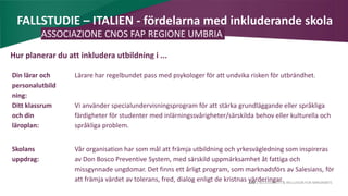 AIM | ACCESSIBILITY & INCLUSION FOR MIRGRANTS
FALLSTUDIE – ITALIEN - fördelarna med inkluderande skola
ASSOCIAZIONE CNOS FAP REGIONE UMBRIA
Hur planerar du att inkludera utbildning i ...
Din lärar och
personalutbild
ning:
Lärare har regelbundet pass med psykologer för att undvika risken för utbrändhet.
Ditt klassrum
och din
läroplan:
Vi använder specialundervisningsprogram för att stärka grundläggande eller språkliga
färdigheter för studenter med inlärningssvårigheter/särskilda behov eller kulturella och
språkliga problem.
Skolans
uppdrag:
Vår organisation har som mål att främja utbildning och yrkesvägledning som inspireras
av Don Bosco Preventive System, med särskild uppmärksamhet åt fattiga och
missgynnade ungdomar. Det finns ett årligt program, som marknadsförs av Salesians, för
att främja värdet av tolerans, fred, dialog enligt de kristnas värderingar.
 