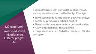 AIM | ACCESSIBILITY & INCLUSION FOR MIRGRANTS
• Olika deltagare som drar nytta av akademiska,
sociala, emotionella och självständiga förmågor.
• En välkommande känsla och en positiv grundsyn
• Känsla av gemenskap och tillhörighet
• Elevernas förberedelser inför arbetsmarknaden
• Aktivt engagemang i deras lärande
• Höga ambitioner att förbättra resultaten för alla
deltagare
Mångkulturell
skola med starkt
inkluderande
kulturer präglas
av:
 