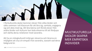 AIM | ACCESSIBILITY & INCLUSION FOR MIRGRANTS
MULTIKULTURELLA
SKOLOR SKAPAR
MER EMPATISKA
INDIVIDER
I flerkulturella skolor kommer elever från olika länder och
sätts samman i ett klassrum för att lära sig, samtala, engagera
sig och dela med sig. Att lära känna och förstå elever från
andra länder och kulturer kan leda eleverna till att fördjupa
och stärka deras relationer med varandra.
Att ha en mångkulturell miljö ger eleverna och lärarna en
möjlighet att visa sin empati mot varandra, oavsett vad deras
bakgrund är.
 