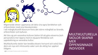 AIM | ACCESSIBILITY & INCLUSION FOR MIRGRANTS
MULTIKULTURELLA
SKOLOR SKAPAR
MER
ÖPPENSINNADE
INDIVIDER
Migrerande elever uppmanas att dela sina egna berättelser och
erfarenheter med sina klasskamrater.
I ett mångkulturellt klassrum finns det större mångfald av lärande,
erfarenheter och kulturer.
Att lära sig om varandras kulturer bidrar till att göra eleverna (och
personalen) mer öppna med en djupare förståelse och
uppskattning av varandras kultur.
Multikulturella skolor kan bredda elevers horisont och också lära
dem om nya och intressanta saker som de aldrig har upplevt
tidigare.
 