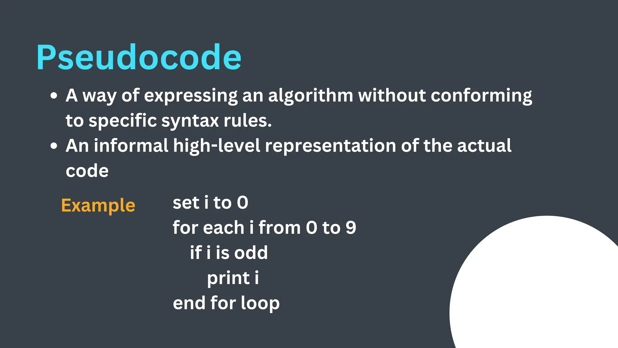 Pseudocode
A way of expressing an algorithm without conforming
to specific syntax rules.
An informal high-level representation of the actual
code
set i to 0
for each i from 0 to 9
if i is odd
print i
end for loop
Example
 