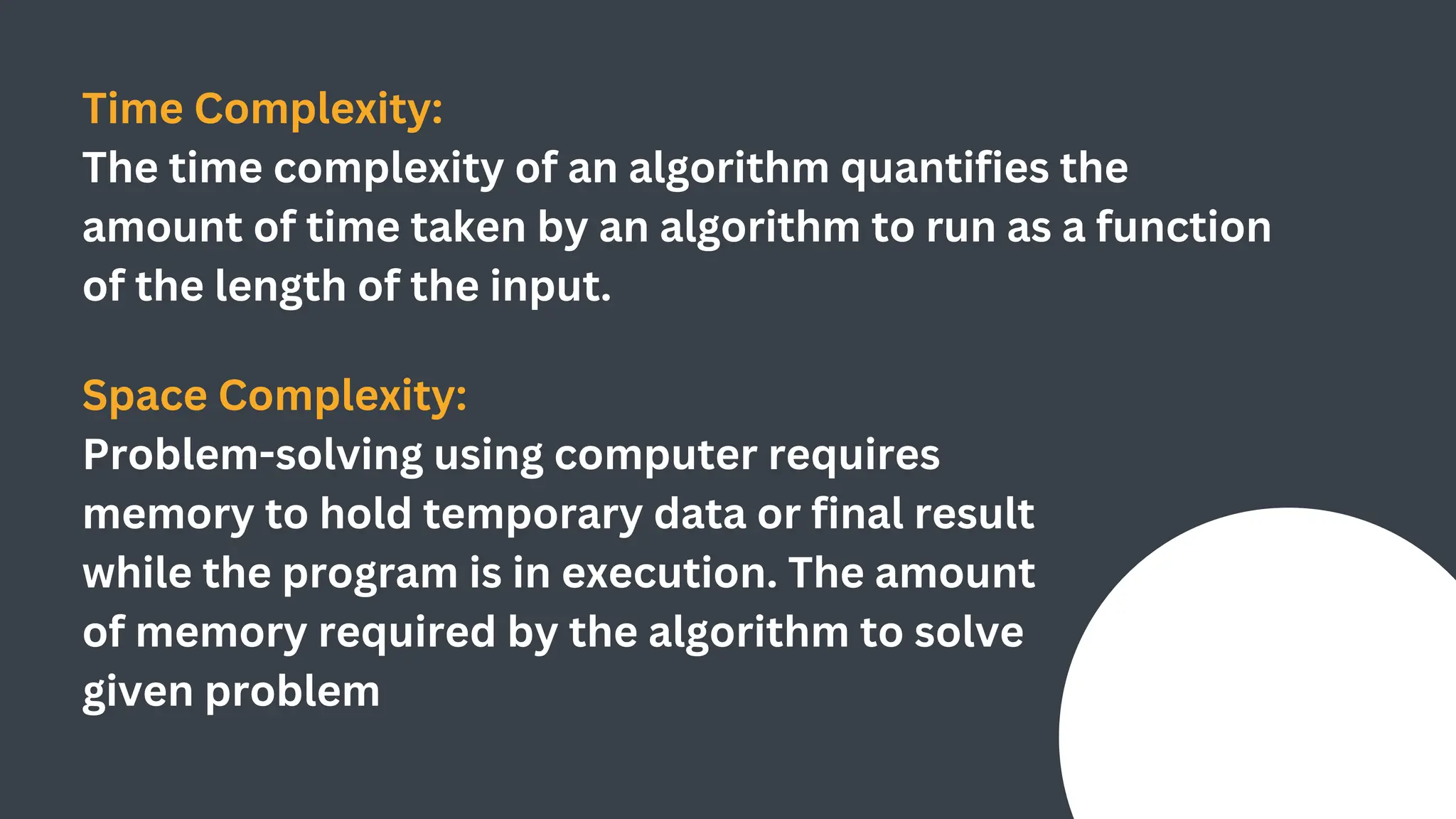 Time Complexity:
The time complexity of an algorithm quantifies the
amount of time taken by an algorithm to run as a function
of the length of the input.
Space Complexity:
Problem-solving using computer requires
memory to hold temporary data or final result
while the program is in execution. The amount
of memory required by the algorithm to solve
given problem
 