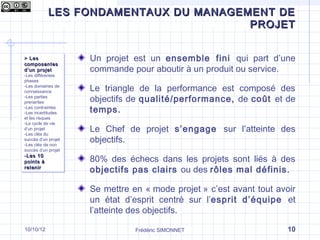 LES FONDAMENTAUX DU MANAGEMENT DE
Qu’est-ce que le management de projet ?
                                 PROJET


> Les
> Les                 Un projet est un ensemble fini qui part d’une
composantes
composantes
d ’un projet
d ’un projet          commande pour aboutir à un produit ou service.
-Les différentes
 -Les différentes
phases
 phases
-Les domaines de
 -Les domaines de
connaissance
 connaissance
                      Le triangle de la performance est composé des
-Les parties
 -Les parties
prenantes
 prenantes
                      objectifs de qualité/performance, de coût et de
-Les contraintes
 -Les contraintes
-Les incertitudes
 -Les incertitudes
                      temps.
et les risques
 et les risques
-Le cycle de vie
 -Le cycle de vie
d’un projet
 d’un projet
-Les clés du
                      Le Chef de projet s’engage sur l’atteinte des
 -Les clés du
succès d’un projet
 succès d’un projet
-Les clés de non
                      objectifs.
 -Les clés de non
succès d’un projet
 succès d’un projet
-Les 10
-Les 10
points à
points à              80% des échecs dans les projets sont liés à des
retenir
retenir
                      objectifs pas clairs ou des rôles mal définis.

                      Se mettre en « mode projet » c’est avant tout avoir
                      un état d’esprit centré sur l’esprit d’équipe et
                      l’atteinte des objectifs.

10/10/12                         Frédéric SIMONNET                     10
 