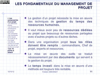LES FONDAMENTAUX DU MANAGEMENT DE
Qu’est-ce que le management de projet ?
                                 PROJET


> Les
> Les                 Le gestion d’un projet nécessite la mise en œuvre
composantes
composantes
d ’un projet
d ’un projet          des techniques de gestion du temps des
-Les différentes
                      ressources humaines.
 -Les différentes
phases
 phases
-Les domaines de
 -Les domaines de
connaissance
 connaissance
-Les parties
 -Les parties
prenantes
                      Il vaut mieux avoir peu de ressources dédiées
 prenantes
-Les contraintes
 -Les contraintes
-Les incertitudes
                      au projet que beaucoup de ressources partagées
 -Les incertitudes
et les risques
 et les risques
-Le cycle de vie
                      avec d’autres projets ou d’autres tâches.
 -Le cycle de vie
d’un projet
 d’un projet
-Les clés du
 -Les clés du
succès d’un projet
                      Dans une organisation projet tous les rôles
 succès d’un projet
-Les clés de non
 -Les clés de non
succès d’un projet
                      doivent être remplis : commanditaire, Chef de
 succès d’un projet
-Les 10
-Les 10               projet, experts et ressources.
points à
points à
retenir
retenir
                      La mise en œuvre des outils se traduit
                      nécessairement par des documents qui servent à
                      la gestion du projet.
                      Le temps investi dans la mise en œuvre d’une
                      méthode est toujours très rentable.
10/10/12                        Frédéric SIMONNET                    11
 