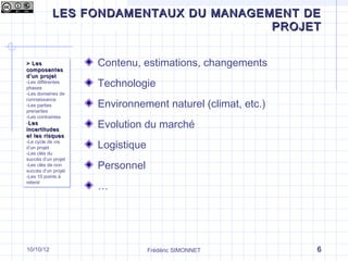 LES FONDAMENTAUX DU MANAGEMENT DE
Qu’est-ce que le management de projet ?
                                 PROJET


> Les
> Les                 Contenu, estimations, changements
composantes
composantes
d ’un projet
d ’un projet
-Les différentes
 -Les différentes
phases
 phases
                      Technologie
-Les domaines de
 -Les domaines de

                      Environnement naturel (climat, etc.)
connaissance
 connaissance
-Les parties
 -Les parties
prenantes
 prenantes
-Les contraintes
 -Les contraintes
--Les
  Les
incertitudes
 incertitudes
                      Evolution du marché
et les risques
 et les r isques
-Le cycle de vie
 -Le cycle de vie
d’un projet
 d’un projet          Logistique
-Les clés du
 -Les clés du
succès d’un projet
 succès d’un projet
-Les clés de non
 -Les clés de non
succès d’un projet
 succès d’un projet
                      Personnel
-Les 10 points à
 -Les 10 points à

                      …
retenir
 retenir




10/10/12                           Frédéric SIMONNET         6
 