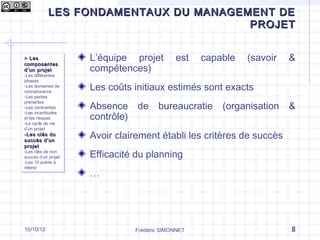 LES FONDAMENTAUX DU MANAGEMENT DE
Qu’est-ce que le management de projet ?
                                 PROJET


> Les
> Les                 L’équipe projet          est    capable   (savoir   &
composantes
composantes
d ’un projet
d ’un projet          compétences)
-Les différentes
 -Les différentes
phases
 phases
-Les domaines de
 -Les domaines de
connaissance
 connaissance
                      Les coûts initiaux estimés sont exacts
-Les parties
 -Les parties

                      Absence     de bureaucratie         (organisation   &
prenantes
 prenantes
-Les contraintes
 -Les contraintes

                      contrôle)
-Les incertitudes
 -Les incertitudes
et les risques
 et les risques
-Le cycle de vie
 -Le cycle de vie
d’un projet
 d’un projet
-Les clés du
-Les clés du
succès d ’un
succès d ’un
                      Avoir clairement établi les critères de succès
projet
projet
-Les clés de non
 -Les clés de non
succès d’un projet
 succès d’un projet   Efficacité du planning
-Les 10 points à
 -Les 10 points à
retenir
 retenir
                      …




10/10/12                          Frédéric SIMONNET                       8
 