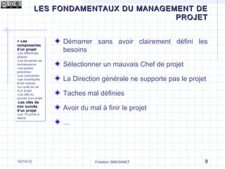 LES FONDAMENTAUX DU MANAGEMENT DE
Qu’est-ce que le management de projet ?
                                 PROJET


> Les
> Les
composantes
composantes
                      Démarrer sans avoir clairement défini les
d ’un projet
d ’un projet
-Les différentes
 -Les différentes
                      besoins
phases
 phases
-Les domaines de
 -Les domaines de
connaissance
 connaissance
-Les parties
 -Les parties
                      Sélectionner un mauvais Chef de projet
prenantes
 prenantes
-Les contraintes
                      La Direction générale ne supporte pas le projet
 -Les contraintes
-Les incertitudes
 -Les incertitudes
et les risques
 et les risques
-Le cycle de vie
 -Le cycle de vie

                      Taches mal définies
d’un projet
 d’un projet
-Les clés du
 -Les clés du
succès d’un projet
 succès d’un projet
--Les clés de
  Les clés de
non succès
non succès
d ’un projet
d ’un projet
                      Avoir du mal à finir le projet
-Les 10 points à
 -Les 10 points à
retenir
 retenir
                      …




10/10/12                         Frédéric SIMONNET                  9
 