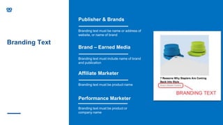 Branding Text
Affiliate Marketer
Branding text must be product name
Performance Marketer
Branding text must be product or
company name
Brand – Earned Media
Branding text must include name of brand
and publication
Publisher & Brands
Branding text must be name or address of
website, or name of brand
 