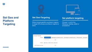 Set Geo and
Platform
Targeting
Set Geo-Targeting
Either choose specific countries or regions
to target OR choose countries or regions to
block
Set platform targeting
Choose 1 or all of the
following: desktop, tablet or
smartphone
 