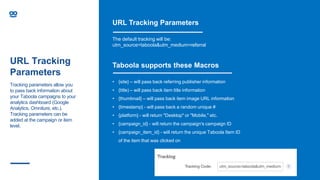 URL Tracking
Parameters
URL Tracking Parameters
The default tracking will be:
utm_source=taboola&utm_medium=referral
Taboola supports these Macros
• {site} – will pass back referring publisher information
• {title) – will pass back item title information
• {thumbnail} – will pass back item image URL information
• {timestamp} - will pass back a random unique #
• {platform} - will return "Desktop" or "Mobile," etc.
• {campaign_id} - will return the campaign's campaign ID
• {campaign_item_id} - will return the unique Taboola Item ID
of the item that was clicked on
Tracking parameters allow you
to pass back information about
your Taboola campaigns to your
analytics dashboard (Google
Analytics, Omniture, etc.).
Tracking parameters can be
added at the campaign or item
level.
 