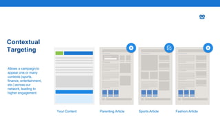 Contextual
Targeting
Allows a campaign to
appear one or many
contexts (sports,
finance, entertainment,
etc.) across our
network, leading to
higher engagement
Parenting Article Sports Article Fashion ArticleYour Content
 