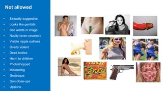 Not allowed
• Sexually suggestive
• Looks like genitals
• Bad words in image
• Nudity (even covered)
• Visible nipple outlines
• Overly violent
• Dead bodies
• Harm to children
• Photoshopped
• Misleading
• Grotesque
• Gun close-ups
• Upskirts
 