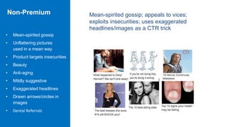 Non-Premium
• Mean-spirited gossip
• Unflattering pictures
used in a mean way
• Product targets insecurities
• Beauty
• Anti-aging
• Mildly suggestive
• Exaggerated headlines
• Drawn arrows/circles in
images
• Dental Referrals
Mean-spirited gossip; appeals to vices;
exploits insecurities; uses exaggerated
headlines/images as a CTR trick
 