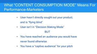 What “CONTENT CONSUMPTION MODE” Means For
Performance-Marketers
• User hasn’t directly sought out your product,
and is “flying blind”
• User isn’t in “Decision Making Mode”
BUT
• You have reached an audience you would have
never found otherwise
• You have a “captive audience” for your pitch
 