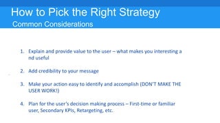 How to Pick the Right Strategy
Common Considerations
1. Explain and provide value to the user – what makes you interesting a
nd useful
2. Add credibility to your message
3. Make your action easy to identify and accomplish (DON’T MAKE THE
USER WORK!)
4. Plan for the user’s decision making process – First-time or familiar
user, Secondary KPIs, Retargeting, etc.
 